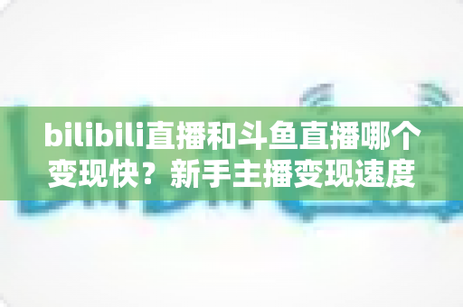 bilibili直播和斗鱼直播哪个变现快?新手主播变现速度全面对比与实战选择指南 bilibili直播和斗鱼直播哪个变现快?新手主播变现速度全面对比与实战选择指南