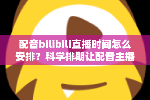 配音bilibili直播时间怎么安排？科学排期让配音主播流量翻倍的实用指南