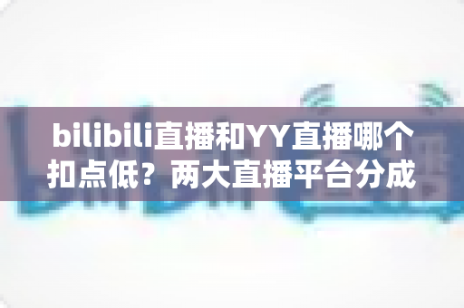 bilibili直播和YY直播哪个扣点低？两大直播平台分成比例全面对比，主播选平台涨收入必看指南