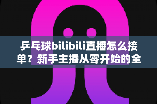 乒乓球bilibili直播怎么接单？新手主播从零开始的全渠道接单实战指南