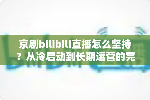 京剧bilibili直播怎么坚持？从冷启动到长期运营的完整实战指南
