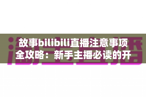 故事bilibili直播注意事项全攻略：新手主播必读的开播避坑指南与实战手册