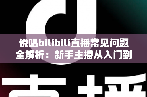 说唱bilibili直播常见问题全解析：新手主播从入门到精通的实用避坑指南