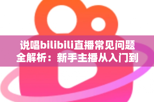 说唱bilibili直播常见问题全解析：新手主播从入门到精通的实用避坑指南