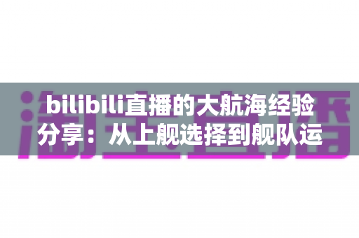bilibili直播的大航海经验分享:从上舰选择到舰队运营的全方位实用指南 bilibili直播的大航海经验分享:从上舰选择到舰队运营的全方位实用指南