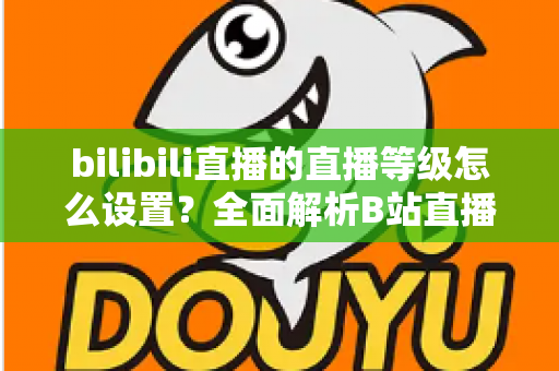 bilibili直播的直播等级怎么设置？全面解析B站直播等级体系与快速升级实用攻略