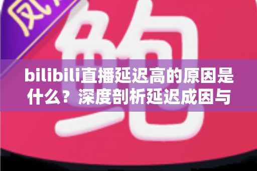 bilibili直播延迟高的原因是什么？深度剖析延迟成因与实用优化指南