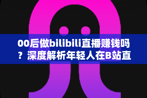 00后做bilibili直播赚钱吗?深度解析年轻人在B站直播的真实收入与变现全攻略 00后做bilibili直播赚钱吗?深度解析年轻人在B站直播的真实收入与变现全攻略