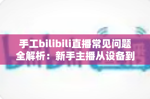 手工bilibili直播常见问题全解析:新手主播从设备到变现的一站式避坑指南 手工bilibili直播常见问题全解析:新手主播从设备到变现的一站式避坑指南