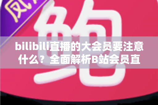 bilibili直播的大会员要注意什么？全面解析B站会员直播权益与避坑指南