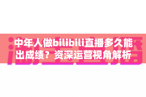 中年人做bilibili直播多久能出成绩?资深运营视角解析B站中年主播的成长周期、变现节奏与提速实战指南 中年人做bilibili直播多久能出成绩?资深运营视角解析B站中年主播的成长周期、变现节奏与提速实战指南