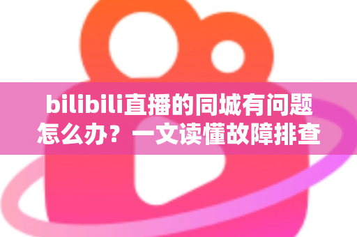 bilibili直播的同城有问题怎么办？一文读懂故障排查与解决方法全攻略