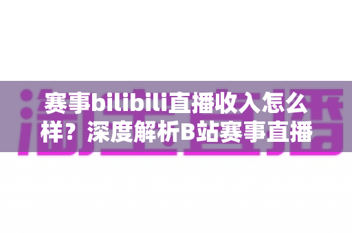 赛事bilibili直播收入怎么样？深度解析B站赛事直播的真实收益与赚钱潜力