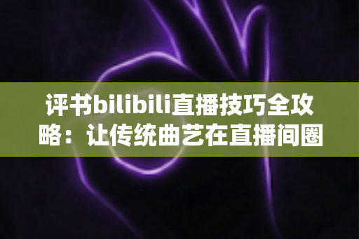 评书bilibili直播技巧全攻略:让传统曲艺在直播间圈粉无数的实战秘籍 评书bilibili直播技巧全攻略:让传统曲艺在直播间圈粉无数的实战秘籍