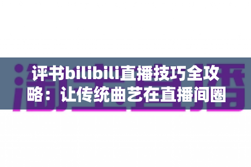 评书bilibili直播技巧全攻略:让传统曲艺在直播间圈粉无数的实战秘籍 评书bilibili直播技巧全攻略:让传统曲艺在直播间圈粉无数的实战秘籍
