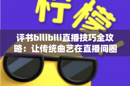 评书bilibili直播技巧全攻略：让传统曲艺在直播间圈粉无数的实战秘籍