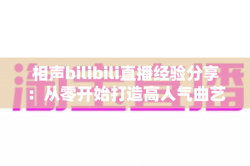 相声bilibili直播经验分享:从零开始打造高人气曲艺直播间的实战指南 相声bilibili直播经验分享:从零开始打造高人气曲艺直播间的实战指南