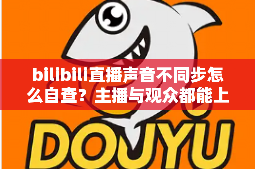 bilibili直播声音不同步怎么自查？主播与观众都能上手的完整排查指南