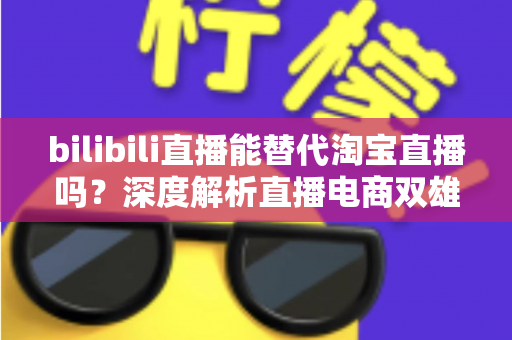 bilibili直播能替代淘宝直播吗?深度解析直播电商双雄格局与未来走向 bilibili直播能替代淘宝直播吗?深度解析直播电商双雄格局与未来走向
