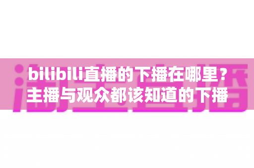 bilibili直播的下播在哪里？主播与观众都该知道的下播操作与查看方法全解析
