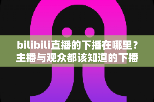 bilibili直播的下播在哪里？主播与观众都该知道的下播操作与查看方法全解析