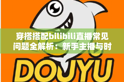 穿搭搭配bilibili直播常见问题全解析：新手主播与时尚爱好者的必备指南