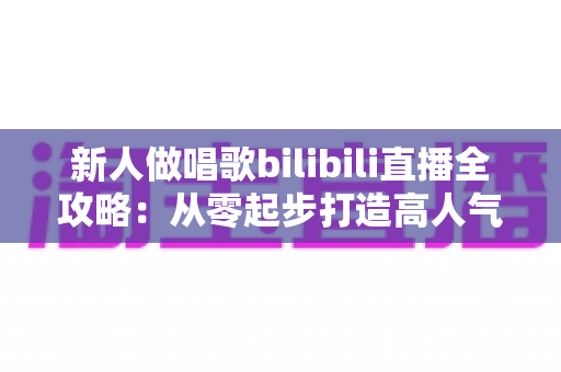 新人做唱歌bilibili直播全攻略:从零起步打造高人气歌声直播间的实用指南 新人做唱歌bilibili直播全攻略:从零起步打造高人气歌声直播间的实用指南
