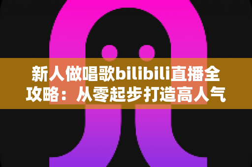 新人做唱歌bilibili直播全攻略：从零起步打造高人气歌声直播间的实用指南