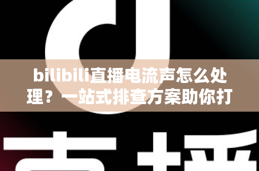 bilibili直播电流声怎么处理？一站式排查方案助你打造高清音质直播间