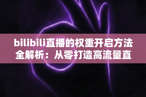 bilibili直播的权重开启方法全解析：从零打造高流量直播间的实战指南