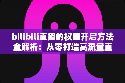 bilibili直播的权重开启方法全解析：从零打造高流量直播间的实战指南