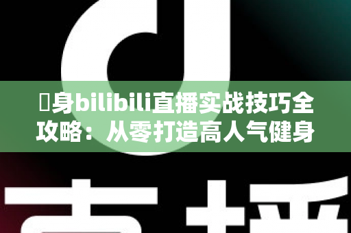 偩身bilibili直播实战技巧全攻略：从零打造高人气健身直播间的完整指南