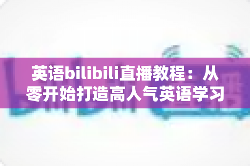 英语bilibili直播教程：从零开始打造高人气英语学习直播间的完整指南