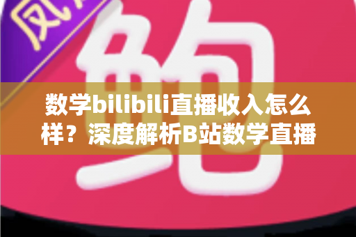 数学bilibili直播收入怎么样?深度解析B站数学直播的赚钱潜力与变现路径 数学bilibili直播收入怎么样?深度解析B站数学直播的赚钱潜力与变现路径