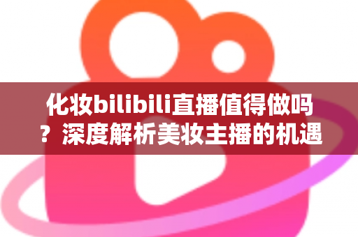化妆bilibili直播值得做吗？深度解析美妆主播的机遇、挑战与变现前景