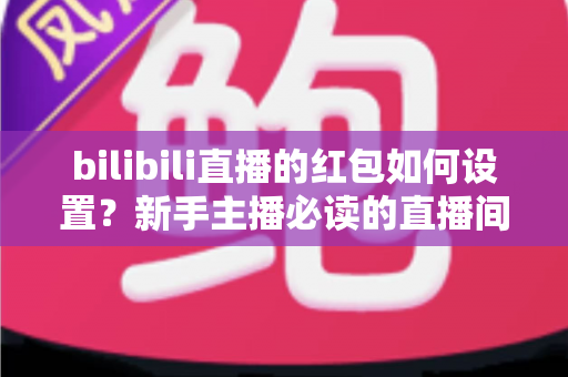 bilibili直播的红包如何设置？新手主播必读的直播间红包设置全攻略