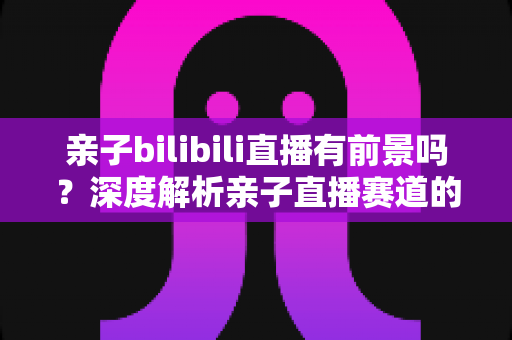 亲子bilibili直播有前景吗？深度解析亲子直播赛道的发展潜力、变现路径与运营实战指南