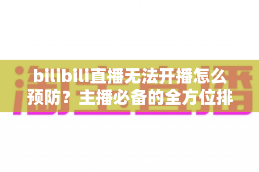 bilibili直播无法开播怎么预防?主播必备的全方位排查与预防指南 bilibili直播无法开播怎么预防?主播必备的全方位排查与预防指南