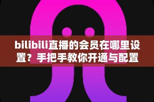 bilibili直播的会员在哪里设置?手把手教你开通与配置B站直播大航海会员功能全攻略 bilibili直播的会员在哪里设置?手把手教你开通与配置B站直播大航海会员功能全攻略