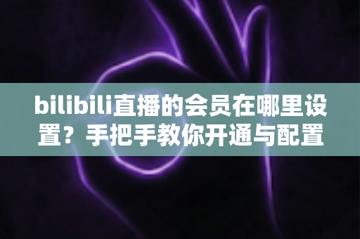 bilibili直播的会员在哪里设置？手把手教你开通与配置B站直播大航海会员功能全攻略