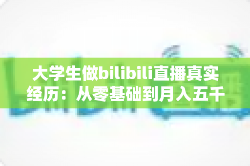 大学生做bilibili直播真实经历：从零基础到月入五千的完整心路历程