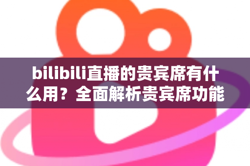 bilibili直播的贵宾席有什么用?全面解析贵宾席功能、特权与实用价值 bilibili直播的贵宾席有什么用?全面解析贵宾席功能、特权与实用价值