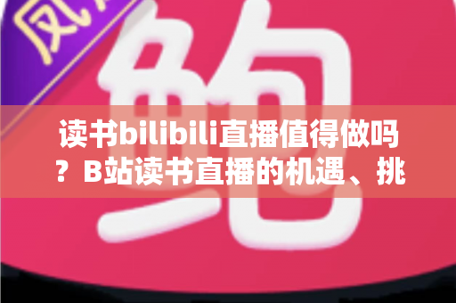 读书bilibili直播值得做吗？B站读书直播的机遇、挑战与实操全解析
