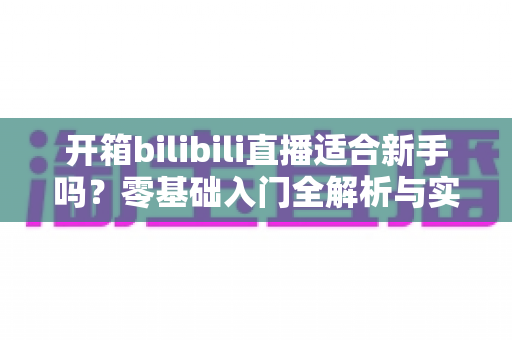 开箱bilibili直播适合新手吗?零基础入门全解析与实战攻略 开箱bilibili直播适合新手吗?零基础入门全解析与实战攻略