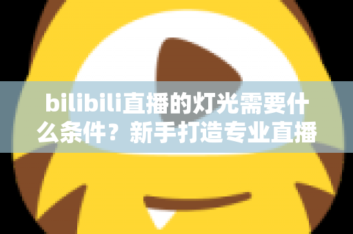 bilibili直播的灯光需要什么条件?新手打造专业直播间灯光布置的完整指南 bilibili直播的灯光需要什么条件?新手打造专业直播间灯光布置的完整指南