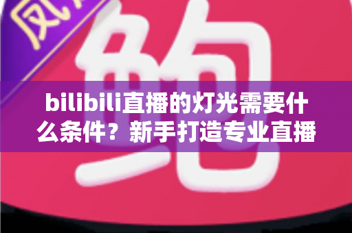bilibili直播的灯光需要什么条件?新手打造专业直播间灯光布置的完整指南 bilibili直播的灯光需要什么条件?新手打造专业直播间灯光布置的完整指南