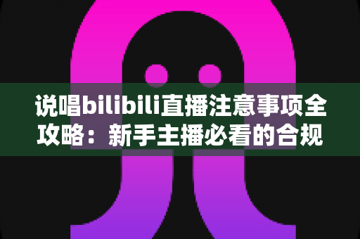 说唱bilibili直播注意事项全攻略：新手主播必看的合规开播与涨粉指南