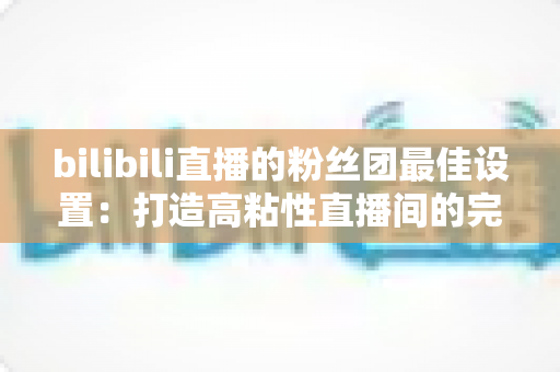 bilibili直播的粉丝团最佳设置:打造高粘性直播间的完整运营攻略 bilibili直播的粉丝团最佳设置:打造高粘性直播间的完整运营攻略