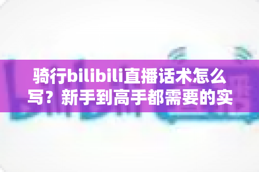 骑行bilibili直播话术怎么写？新手到高手都需要的实战话术指南