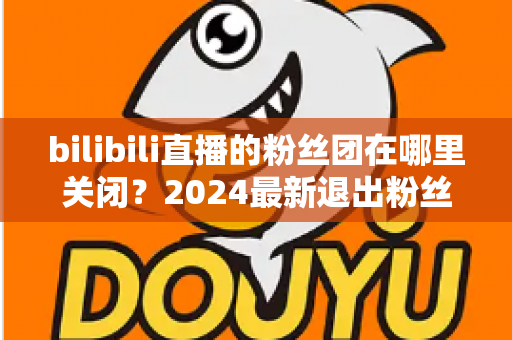 bilibili直播的粉丝团在哪里关闭?2024最新退出粉丝团图文步骤全解析 bilibili直播的粉丝团在哪里关闭?2024最新退出粉丝团图文步骤全解析